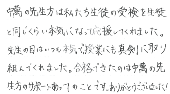 中萬の先生方は私たち生徒の受験を生徒と同じくらい本気になって応援してくれました。先生の目はいつも本気で、授業にも真剣に取り組んでくれました。合格できたのは中萬の先生方のサポートあってのことです。ありがとうございました！