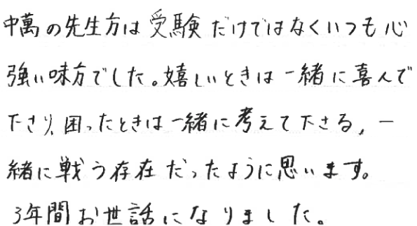 中萬の先生方は受験だけではなくいつも心強い味方でした。嬉しいときは一緒に喜んで下さり、困ったときは一緒に考えて下さる、一緒に戦う存在だったように思います。3年間お世話になりました。